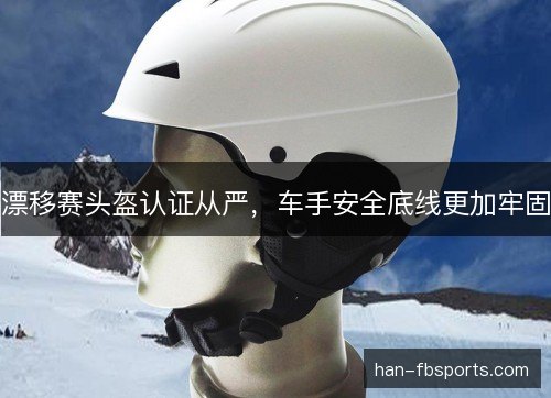 漂移赛头盔认证从严，车手安全底线更加牢固